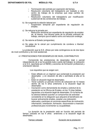 DEPARTAMENTO DE FOL                MÓDULO: FOL                            U.T.4


                     -    Terminación del contrato por expiración del tiempo.
                     -    Resolución voluntaria del trabajador/a por traslado a otro
                          centro de trabajo de la empresa que exija cambio de
                          residencia.
                     -    Resolución voluntaria del trabajador/a por modificación
                          sustancial de las condiciones de trabajo.

              b) Se suspenda la relación laboral por:
                    - Suspensión temporal por expediente de regulación de
                       empleo.

              c) Se reduzca la jornada por:
                    - Reducción temporal por expediente de regulación de empleo
                       de, al menos, una tercera parte de la jornada ordinaria de
                       trabajo, siempre que el salario sufra una reducción análoga.

              d) Se retorne al Estado (emigrantes).

              e) Se salga de la cárcel por cumplimiento de condena o libertad
                 condicional.

               La protección que la S.S. ofrece por esta contingencia es de dos tipos:
  de nivel contributivo y de nivel asistencial.

          4.1 PRESTACIONES POR DESEMPLEO DE NIVEL CONTRIBUTIVO

                      Comprende las prestaciones de desempleo total o parcial
               (dependiendo de si se ha perdido todo o parte del trabajo), la cotización
               a la S.S. (aportada por el INEM) y acciones de formación profesional y
               orientación laboral.

                         Los requisitos que se exigen son:

                     -    Estar afiliado en un régimen que contemple la prestación por
                          desempleo y en situación de alta o asimilada al alta en la
                          S.S.
                     -    Estar en situación legal de desempleo.
                     -    Tener cubierto un período mínimo de cotización de 12 meses
                          dentro de los 6 años anteriores a la situación legal de
                          desempleo.
                     -    Inscripción como demandante de empleo y solicitud de la
                          prestación en la Oficina de Empleo, en los 15 días hábiles
                          siguientes a la situación legal de desempleo. En la fecha de
                          la solicitud deberá suscribir un compromiso de actividad
                          consistente en la obligación que adquiere el beneficiario de
                          buscar activamente empleo, aceptar una colocación
                          adecuada y participar en acciones específicas de motivación,
                          información, orientación, formación, reconversión o inserción
                          profesional para incrementar su ocupabilidad.


                     La duración de la prestación está en función del período de
               tiempo cotizado en los 6 años anteriores a la situación legal de
               desempleo.

                     Tiempo cotizado                     Duración de la prestación



                                                                           Pág. 11 /17
 