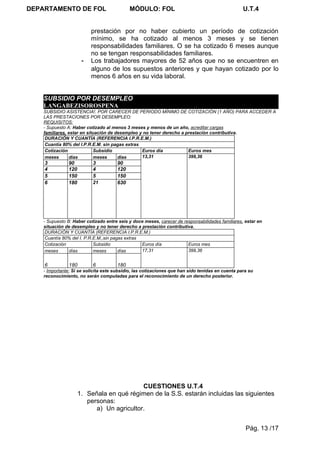 DEPARTAMENTO DE FOL                         MÓDULO: FOL                                           U.T.4


                          prestación por no haber cubierto un período de cotización
                          mínimo, se ha cotizado al menos 3 meses y se tienen
                          responsabilidades familiares. O se ha cotizado 6 meses aunque
                          no se tengan responsabilidades familiares.
                      -   Los trabajadores mayores de 52 años que no se encuentren en
                          alguno de los supuestos anteriores y que hayan cotizado por lo
                          menos 6 años en su vida laboral.


    SUBSIDIO POR DESEMPLEO
    LANGABEZISOROSPENA
    SUBSIDIO ASISTENCIA!. POR CARECER DE PERIODO MÍNIMO DE COTIZACIÓN (1 AÑO) PARA ACCEDER A
    LAS PRESTACIONES POR DESEMPLEO:
    REQUISITOS:
    - Supuesto A: Haber cotizado al menos 3 meses y menos de un año, acreditar cargas
    familiares, estar en situación de desempleo y no tener derecho a prestación contributiva.
     DURACIÓN Y CUANTÍA (REFERENCIA I.P.R.E.M.)
     Cuantía 80% del I.P.R.E.M. sin pagas extras
     Cotización             Subsidio             Euros día            Euros mes
     meses      días        meses      días      13,31                399,36
    3          90          3          90
    4          120         4          120
    5          150         5          150
    6          180         21         630




    - Supuesto B: Haber cotizado entre seis y doce meses, carecer de responsabilidades familiares, estar en
    situación de desempleo y no tener derecho a prestación contributiva.
     DURACIÓN Y CUANTÍA (REFERENCIA I.P.R.E.M.)
     Cuantía 80% del I. P.R.E.M.,sin pagas extras
     Cotización             Subsidio              Euros día            Euros mes
     meses      días        meses       días      17,31                399,36


    6          180         6          180
    - Importante: Si se solicita este subsidio, las cotizaciones que han sido tenidas en cuenta para su
    reconocimiento, no serán computadas para el reconocimiento de un derecho posterior.




                                           CUESTIONES U.T.4
                     1. Señala en qué régimen de la S.S. estarán incluidas las siguientes
                        personas:
                           a) Un agricultor.


                                                                                                   Pág. 13 /17
 