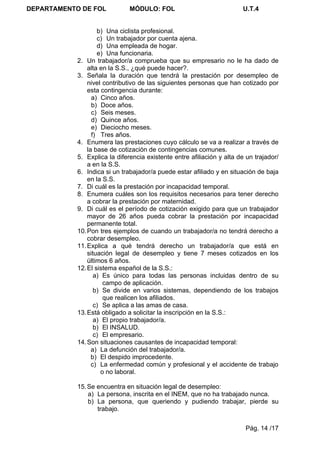 DEPARTAMENTO DE FOL            MÓDULO: FOL                              U.T.4


                    b) Una ciclista profesional.
                    c) Un trabajador por cuenta ajena.
                    d) Una empleada de hogar.
                    e) Una funcionaria.
            2. Un trabajador/a comprueba que su empresario no le ha dado de
                alta en la S.S., ¿qué puede hacer?.
            3. Señala la duración que tendrá la prestación por desempleo de
                nivel contributivo de las siguientes personas que han cotizado por
                esta contingencia durante:
                  a) Cinco años.
                  b) Doce años.
                  c) Seis meses.
                  d) Quince años.
                  e) Dieciocho meses.
                  f) Tres años.
            4. Enumera las prestaciones cuyo cálculo se va a realizar a través de
                la base de cotización de contingencias comunes.
            5. Explica la diferencia existente entre afiliación y alta de un trajador/
                a en la S.S.
            6. Indica si un trabajador/a puede estar afiliado y en situación de baja
                en la S.S.
            7. Di cuál es la prestación por incapacidad temporal.
            8. Enumera cuáles son los requisitos necesarios para tener derecho
                a cobrar la prestación por maternidad.
            9. Di cuál es el período de cotización exigido para que un trabajador
                mayor de 26 años pueda cobrar la prestación por incapacidad
                permanente total.
            10. Pon tres ejemplos de cuando un trabajador/a no tendrá derecho a
                cobrar desempleo.
            11. Explica a qué tendrá derecho un trabajador/a que está en
                situación legal de desempleo y tiene 7 meses cotizados en los
                últimos 6 años.
            12. El sistema español de la S.S.:
                   a) Es único para todas las personas incluidas dentro de su
                       campo de aplicación.
                   b) Se divide en varios sistemas, dependiendo de los trabajos
                       que realicen los afiliados.
                   c) Se aplica a las amas de casa.
            13. Está obligado a solicitar la inscripción en la S.S.:
                   a) El propio trabajador/a.
                   b) El INSALUD.
                   c) El empresario.
            14. Son situaciones causantes de incapacidad temporal:
                  a) La defunción del trabajador/a.
                  b) El despido improcedente.
                  c) La enfermedad común y profesional y el accidente de trabajo
                      o no laboral.

            15. Se encuentra en situación legal de desempleo:
                a) La persona, inscrita en el INEM, que no ha trabajado nunca.
                b) La persona, que queriendo y pudiendo trabajar, pierde su
                   trabajo.


                                                                         Pág. 14 /17
 