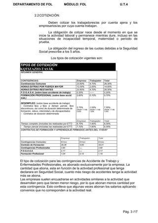 DEPARTAMENTO DE FOL                        MÓDULO: FOL                                                       U.T.4


                2.2 COTIZACIÓN:

                         Deben cotizar los trabajadores/as por cuenta ajena y los
                    empresarios/as por cuya cuenta trabajan.

                            La obligación de cotizar nace desde el momento en que se
                    inicie la actividad laboral y permanece mientras dure, incluso en las
                    situaciones de incapacidad temporal, maternidad o período de
                    prueba.

                           La obligación del ingreso de las cuotas debidas a la Seguridad
                    Social prescribe a los 5 años.

                                 Los tipos de cotización vigentes son:

   TIPOS DE COTIZACIÓN
   KQTIZAZIO-TASÁK
   RÉGIMEN GENERAL


   CONTIGENCIAS:                                        Empresa          Trabajador         Total
   Continencias Comunes                                 23,60%           4,70%              28,30%
   HORAS EXTRAS POR FUERZA MAYOR                        12,00%           2,00%              14,00%
   HORAS EXTRAS RESTANTES                               23,60%           4,70%              28,30%
   F.O.G.A.S.A. (sobre base accidente de trabajo)       0,20%            ------             0,20%
   FORMACIÓN PROFESIONAL (sobre base accid.             0,60%            0,10%              0,70%
   trab.)

   DESEMPLEO: (sobre base accidente de trabajo)
   - Contratos fijos y fijos a tiempo parcial, fijos
   discontinuos, así como de duración determinada de    5,75%            1,55%              7,55%
                                                        (Desde 1-7-08)   (Desde 1-7-08)     (Desde 1-7-08)
   formación, relevo, interinidad y de discapacitados   5,50%            1,55%              7,05%
   - Contratos de duración determinada:


                                                       Empresa Trabajador Total
   Tiempo completo (incluidas las realizadas por ETT)  6,70%   1,60%      8,30%
   - Tiempo parcial (incluidas las realizadas por ETT) 7,70%   1,60%      9,30%
   CONTRATOS DE FORMACIÓN Y APRENDIZAJE FIRMADOS ANTES DEL 17/05/97


                                         Empresa           Trabajador               Total
   Contingencias Comunes:                €/mes             €/mes                    €/mes
   Contrato de Formación                 28,36             5,65                     34,01
   Contingencias Profesionales           3,90              —                        3,90
   F.O.G.A.S.A.                          2,17              —                        2,17
   Formación Profesional                 1,04              0,15                     1,19


   El tipo de cotización para las contingencias de Accidente de Trabajo y
   Enfermedades Profesionales, es abonado exclusivamente por la empresa. La
   cantidad que abona, esta en función de la actividad profesional que tenga
   declarara en Seguridad Social, cuanto más riesgo de accidentes tenga la actividad
   más se abona.
   Las empresas suelen encuadrarse en actividades similares a la actividad que
   desarrollan pero que tienen menor riesgo, por lo que abonan menos cantidad por
   esta contingencia. Esto conlleva que algunas veces abonan los salarios aplicando
   convenios que no corresponden a la actividad real.




                                                                                                              Pág. 3 /17
 