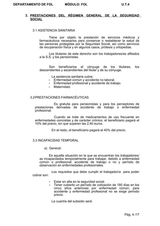 DEPARTAMENTO DE FOL                 MÓDULO: FOL                              U.T.4


     3. PRESTACIONES DEL RÉGIMEN GENERAL DE LA SEGURIDAD
        SOCIAL


         3.1 ASISTENCIA SANITARIA

                    Tiene por objeto la prestación de servicios médicos y
             farmacéuticos necesarios para conservar o restablecer la salud de
             las personas protegidas por la Seguridad Social, así como servicios
             de recuperación física y en algunos casos, prótesis y ortopedias.

                    Los titulares de este derecho son los trabajadores/as afiliados
             a la S.S. y los pensionistas.


                   Son beneficiarios el cónyuge de los titulares,                     los
             descendientes y ascendientes del titular y de su cónyuge.

                           La asistencia sanitaria cubre:
                       -    Enfermedad común y accidente no laboral.
                       -    Enfermedad profesional y accidente de trabajo.
                       -    Maternidad.


        3.2 PRESTACIONES FARMACÉUTICAS

                       Es gratuita para pensionistas y para los perceptores de
          prestaciones derivadas de accidente de trabajo o enfermedad
          profesional.

                      Cuando se trate de medicamentos de uso frecuente en
          enfermedades concretas y de carácter crónico, el beneficiario pagará el
          10% del precio, sin que superen las 2,40 euros.

                           En el resto, el beneficiario pagará el 40% del precio.


         3.3 INCAPACIDAD TEMPORAL

                a) General:

                   Es aquella situación en la que se encuentran los trabajadores/
             as incapacitados temporalmente para trabajar, debido a enfermedad
             común o profesional, accidente de trabajo o no y período de
             observación en enfermedades profesionales.

                           Los requisitos que debe cumplir el trabajador/a para poder
         cobrar son:

                       -    Estar en alta en la seguridad social.
                       -    Tener cubierto un período de cotización de 180 días en los
                            cinco años anteriores por enfermedad común; para
                            accidente y enfermedad profesional no se exige período
                            previo.

                           La cuantía del subsidio será:



                                                                               Pág. 4 /17
 
