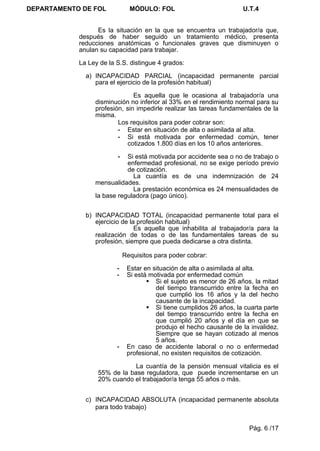 DEPARTAMENTO DE FOL            MÓDULO: FOL                           U.T.4


                  Es la situación en la que se encuentra un trabajador/a que,
            después de haber seguido un tratamiento médico, presenta
            reducciones anatómicas o funcionales graves que disminuyen o
            anulan su capacidad para trabajar.

            La Ley de la S.S. distingue 4 grados:

              a) INCAPACIDAD PARCIAL (incapacidad permanente parcial
                 para el ejercicio de la profesión habitual)

                               Es aquella que le ocasiona al trabajador/a una
                 disminución no inferior al 33% en el rendimiento normal para su
                 profesión, sin impedirle realizar las tareas fundamentales de la
                 misma.
                         Los requisitos para poder cobrar son:
                         - Estar en situación de alta o asimilada al alta.
                         - Si está motivada por enfermedad común, tener
                            cotizados 1.800 días en los 10 años anteriores.

                         -  Si está motivada por accidente sea o no de trabajo o
                            enfermedad profesional, no se exige período previo
                            de cotización.
                              La cuantía es de una indemnización de 24
                 mensualidades.
                              La prestación económica es 24 mensualidades de
                 la base reguladora (pago único).


              b) INCAPACIDAD TOTAL (incapacidad permanente total para el
                 ejercicio de la profesión habitual)
                                Es aquella que inhabilita al trabajador/a para la
                 realización de todas o de las fundamentales tareas de su
                 profesión, siempre que pueda dedicarse a otra distinta.

                             Requisitos para poder cobrar:

                         -    Estar en situación de alta o asimilada al alta.
                         -    Si está motivada por enfermedad común
                                      Si el sujeto es menor de 26 años, la mitad
                                        del tiempo transcurrido entre la fecha en
                                        que cumplió los 16 años y la del hecho
                                        causante de la incapacidad.
                                      Si tiene cumplidos 26 años, la cuarta parte
                                        del tiempo transcurrido entre la fecha en
                                        que cumplió 20 años y el día en que se
                                        produjo el hecho causante de la invalidez.
                                        Siempre que se hayan cotizado al menos
                                        5 años.
                         -    En caso de accidente laboral o no o enfermedad
                              profesional, no existen requisitos de cotización.

                              La cuantía de la pensión mensual vitalicia es el
                  55% de la base reguladora, que puede incrementarse en un
                  20% cuando el trabajador/a tenga 55 años o más.


              c) INCAPACIDAD ABSOLUTA (incapacidad permanente absoluta
                 para todo trabajo)


                                                                       Pág. 6 /17
 