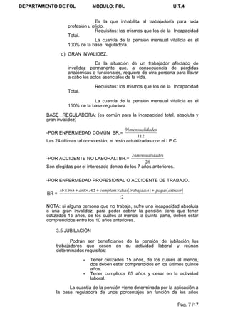 DEPARTAMENTO DE FOL               MÓDULO: FOL                                    U.T.4


                                 Es la que inhabilita al trabajador/a para toda
                    profesión u oficio.
                                 Requisitos: los mismos que los de la Incapacidad
                    Total.
                                 La cuantía de la pensión mensual vitalicia es el
                    100% de la base reguladora.

                d) GRAN INVALIDEZ.

                                 Es la situación de un trabajador afectado de
                    invalidez permanente que, a consecuencia de pérdidas
                    anatómicas o funcionales, requiere de otra persona para llevar
                    a cabo los actos esenciales de la vida.

                                    Requisitos: los mismos que los de la Incapacidad
                    Total.

                                La cuantía de la pensión mensual vitalicia es el
                    150% de la base reguladora.

         BASE REGULADORA: (es común para la incapacidad total, absoluta y
         gran invalidez)

                                                96mensualidades
         -POR ENFERMEDAD COMÚN BR.=
                                                      112
         Las 24 últimas tal como están, el resto actualizadas con el I.P.C.


                                                   24mensualidades
         -POR ACCIDENTE NO LABORAL: BR.=
                                                          28
         Son elegidas por el interesado dentro de los 7 años anteriores.


         -POR ENFERMEDAD PROFESIONAL O ACCIDENTE DE TRABAJO.

                sb × 365 + ant × 365 + complem × días ( trabajados ) + pagas( extraor )
         BR =
                                                12

         NOTA: si alguna persona que no trabaja, sufre una incapacidad absoluta
         o una gran invalidez, para poder cobrar la pensión tiene que tener
         cotizados 15 años, de los cuales al menos la quinta parte, deben estar
         comprendidos entre los 10 años anteriores.

             3.5 JUBILACIÓN

                    Podrán ser beneficiarios de la pensión de jubilación los
             trabajadores que cesen en su actividad laboral y reúnan
             determinados requisitos:

                             -   Tener cotizados 15 años, de los cuales al menos,
                                 dos deben estar comprendidos en los últimos quince
                                 años.
                             -   Tener cumplidos 65 años y cesar en la actividad
                                 laboral.

                   La cuantía de la pensión viene determinada por la aplicación a
             la base reguladora de unos porcentajes en función de los años

                                                                                   Pág. 7 /17
 