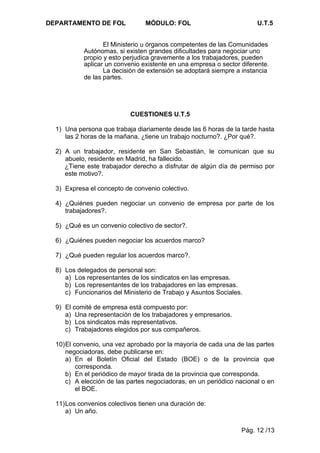 DEPARTAMENTO DE FOL             MÓDULO: FOL                           U.T.5


                  El Ministerio u órganos competentes de las Comunidades
           Autónomas, si existen grandes dificultades para negociar uno
           propio y esto perjudica gravemente a los trabajadores, pueden
           aplicar un convenio existente en una empresa o sector diferente.
                  La decisión de extensión se adoptará siempre a instancia
           de las partes.




                           CUESTIONES U.T.5

  1) Una persona que trabaja diariamente desde las 6 horas de la tarde hasta
     las 2 horas de la mañana, ¿tiene un trabajo nocturno?. ¿Por qué?.

  2) A un trabajador, residente en San Sebastián, le comunican que su
     abuelo, residente en Madrid, ha fallecido.
     ¿Tiene este trabajador derecho a disfrutar de algún día de permiso por
     este motivo?.

  3) Expresa el concepto de convenio colectivo.

  4) ¿Quiénes pueden negociar un convenio de empresa por parte de los
     trabajadores?.

  5) ¿Qué es un convenio colectivo de sector?.

  6) ¿Quiénes pueden negociar los acuerdos marco?

  7) ¿Qué pueden regular los acuerdos marco?.

  8) Los delegados de personal son:
     a) Los representantes de los sindicatos en las empresas.
     b) Los representantes de los trabajadores en las empresas.
     c) Funcionarios del Ministerio de Trabajo y Asuntos Sociales.

  9) El comité de empresa está compuesto por:
     a) Una representación de los trabajadores y empresarios.
     b) Los sindicatos más representativos.
     c) Trabajadores elegidos por sus compañeros.

  10)El convenio, una vez aprobado por la mayoría de cada una de las partes
     negociadoras, debe publicarse en:
     a) En el Boletín Oficial del Estado (BOE) o de la provincia que
         corresponda.
     b) En el periódico de mayor tirada de la provincia que corresponda.
     c) A elección de las partes negociadoras, en un periódico nacional o en
         el BOE.

  11)Los convenios colectivos tienen una duración de:
     a) Un año.

                                                                 Pág. 12 /13
 