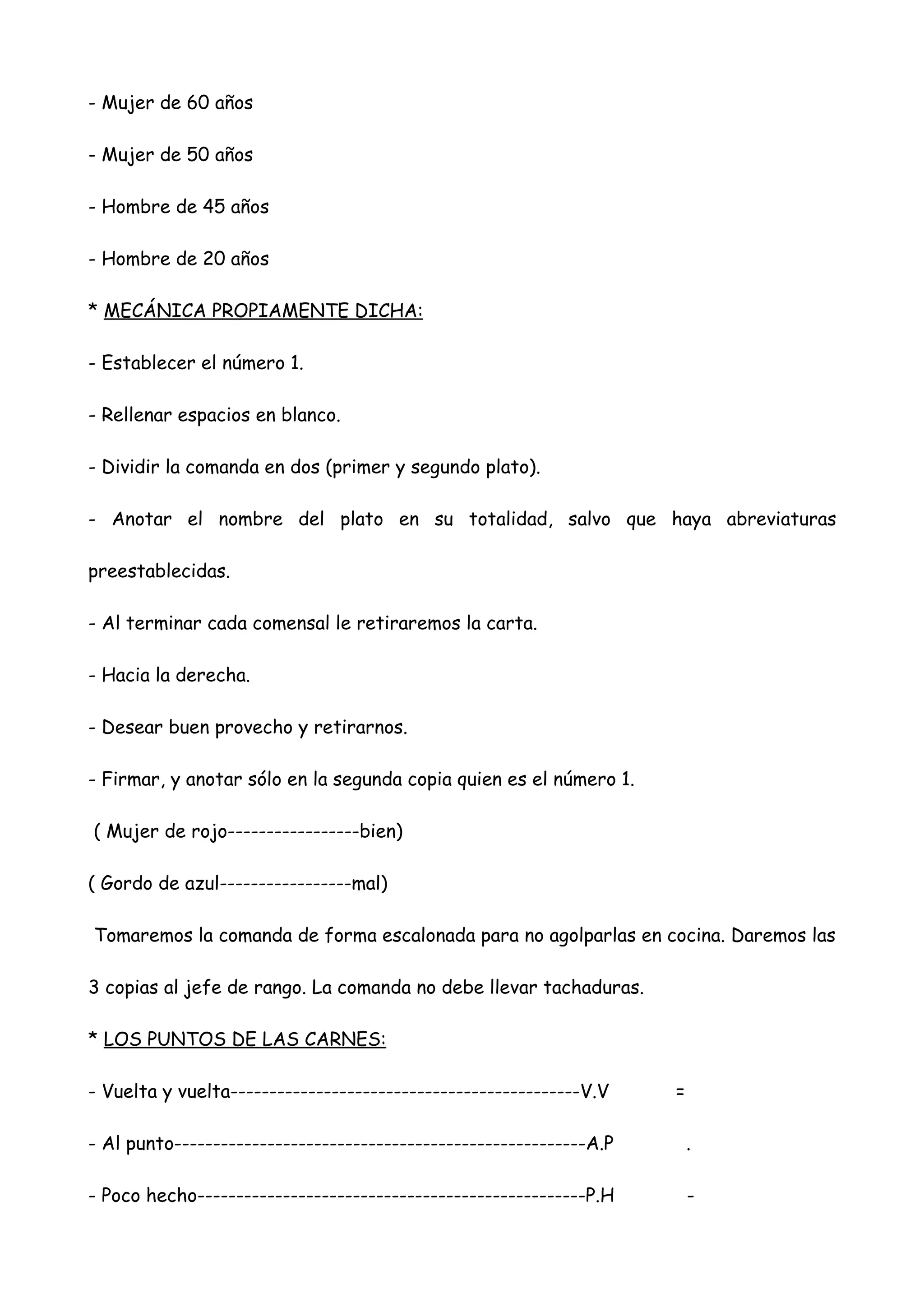 - Mujer de 60 años

- Mujer de 50 años

- Hombre de 45 años

- Hombre de 20 años

* MECÁNICA PROPIAMENTE DICHA:

- Establecer el número 1.

- Rellenar espacios en blanco.

- Dividir la comanda en dos (primer y segundo plato).

- Anotar el nombre del plato en su totalidad, salvo que haya abreviaturas

preestablecidas.

- Al terminar cada comensal le retiraremos la carta.

- Hacia la derecha.

- Desear buen provecho y retirarnos.

- Firmar, y anotar sólo en la segunda copia quien es el número 1.

( Mujer de rojo-----------------bien)

( Gordo de azul-----------------mal)

Tomaremos la comanda de forma escalonada para no agolparlas en cocina. Daremos las

3 copias al jefe de rango. La comanda no debe llevar tachaduras.

* LOS PUNTOS DE LAS CARNES:

- Vuelta y vuelta---------------------------------------------V.V    =

- Al punto-----------------------------------------------------A.P       .

- Poco hecho--------------------------------------------------P.H        -
 