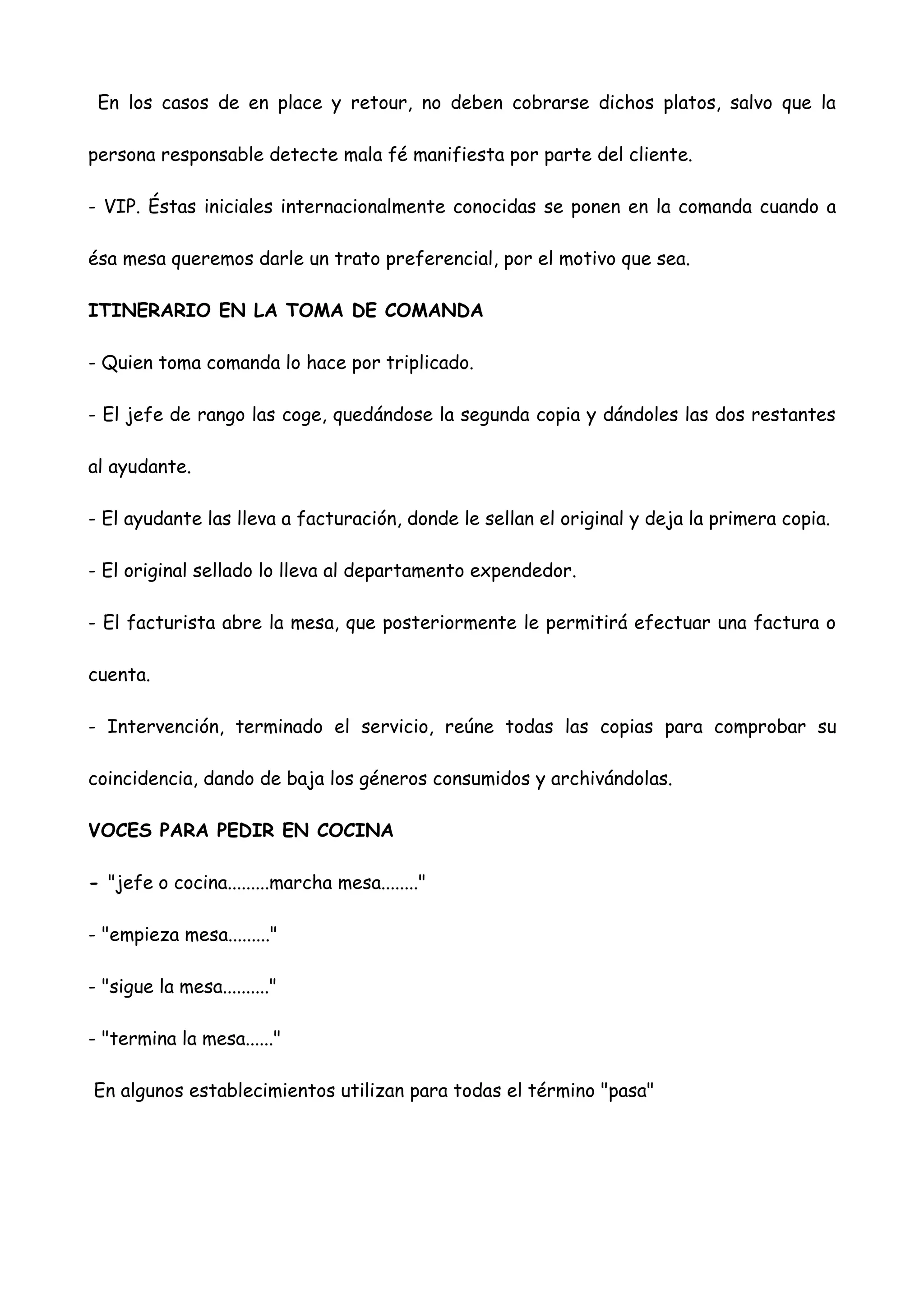En los casos de en place y retour, no deben cobrarse dichos platos, salvo que la

persona responsable detecte mala fé manifiesta por parte del cliente.

- VIP. Éstas iniciales internacionalmente conocidas se ponen en la comanda cuando a

ésa mesa queremos darle un trato preferencial, por el motivo que sea.

ITINERARIO EN LA TOMA DE COMANDA

- Quien toma comanda lo hace por triplicado.

- El jefe de rango las coge, quedándose la segunda copia y dándoles las dos restantes

al ayudante.

- El ayudante las lleva a facturación, donde le sellan el original y deja la primera copia.

- El original sellado lo lleva al departamento expendedor.

- El facturista abre la mesa, que posteriormente le permitirá efectuar una factura o

cuenta.

- Intervención, terminado el servicio, reúne todas las copias para comprobar su

coincidencia, dando de baja los géneros consumidos y archivándolas.

VOCES PARA PEDIR EN COCINA

- "jefe o cocina.........marcha mesa........"

- "empieza mesa........."

- "sigue la mesa.........."

- "termina la mesa......"

En algunos establecimientos utilizan para todas el término "pasa"
 