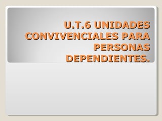 U.T.6 UNIDADES CONVIVENCIALES PARA PERSONAS DEPENDIENTES. 