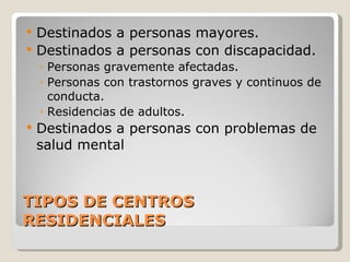 TIPOS DE CENTROS RESIDENCIALES Destinados a personas mayores. Destinados a personas con discapacidad. Personas gravemente afectadas. Personas con trastornos graves y continuos de conducta. Residencias de adultos. Destinados a personas con problemas de salud mental 