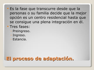 El proceso de adaptación. Es la fase que transcurre desde que la personas o su familia decide que la mejor opción es un centro residencial hasta que se consigue una plena integración en él. Tres fases: Preingreso. Ingreso. Estancia. 