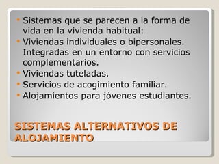 SISTEMAS ALTERNATIVOS DE ALOJAMIENTO Sistemas que se parecen a la forma de vida en la vivienda habitual: Viviendas individuales o bipersonales. Integradas en un entorno con servicios complementarios. Viviendas tuteladas. Servicios de acogimiento familiar. Alojamientos para jóvenes estudiantes. 