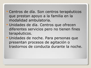 Centros de día. Son centros terapéuticos que prestan apoyo a la familia en la modalidad ambulatoria. Unidades de día. Centros que ofrecen diferentes servicios pero no tienen fines terapéuticos. Unidades de noche. Para personas que presentan procesos de agitación o trastornos de conducta durante la noche. 