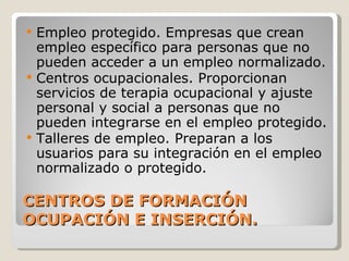 CENTROS DE FORMACIÓN OCUPACIÓN E INSERCIÓN. Empleo protegido. Empresas que crean empleo específico para personas que no pueden acceder a un empleo normalizado. Centros ocupacionales. Proporcionan servicios de terapia ocupacional y ajuste personal y social a personas que no pueden integrarse en el empleo protegido. Talleres de empleo. Preparan a los usuarios para su integración en el empleo normalizado o protegido. 