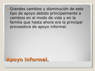 Apoyo informal. Grandes cambios y disminución de este tipo de apoyo debido principalmente a cambios en el modo de vida y en la familia que hasta ahora era la principal proveedora de apoyo informal. 