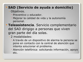 SAD (Servicio de ayuda a domicilio) Objetivos. Preventivo y educador. Mejorar la calidad de vida y la autonomía personal. Teleasistencia . Servicio complementario del SAD dirigigo a personas que viven gran parte del día solas. 2 modalidades: A través de un dispositivo de alarma la persona se pone en contacto con la central de atención que intenta solucionar el problema. Atención telefónica: solicitando información, apoyo etc. 