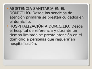 ASISTENCIA SANITARIA EN EL DOMICILIO. Desde los servicios de atención primaria se prestan cuidados en el domicilio. HOSPITALIZACIÓN A DOMICILIO. Desde el hospital de referencia y durante un tiempo limitado se presta atención en el domicilio a personas que requerirían hospitalización. 