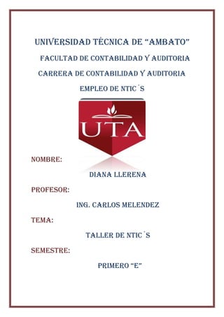 UNIVERSIDAD TéCNICA DE “AMBATO”
  FACULTAD DE CONTABILIDAD Y AUDITORIA

 Carrera de contabilidad y auditoria

            Empleo de ntic´s




Nombre:

               DIANA LLERENA

PROFESOR:

            Ing. Carlos melendez

TEMA:

              Taller de ntic´s

SEMESTRE:

                 PRIMERO “E”
 