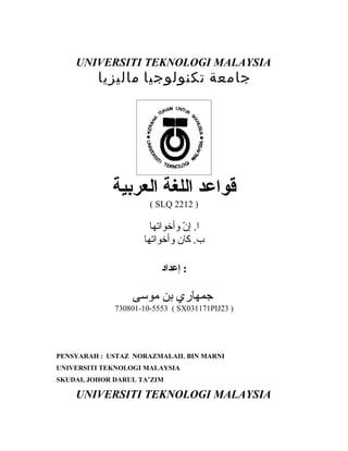 UNIVERSITI TEKNOLOGI MALAYSIA
          ‫جامعة تكنولوجيا ماليزيا‬




             ‫قواعد اللغة العربية‬
                       ( SLQ 2212 )

                       ‫ا. إ ّ وأخواتها‬
                                ‫ن‬
                     ‫ب. كان وأخواتها‬

                          ‫: إعداد‬

                  ‫جمهاري بن موسى‬
              730801-10-5553 ( SX031171PIJ23 )




PENSYARAH : USTAZ NORAZMALAIL BIN MARNI
UNIVERSITI TEKNOLOGI MALAYSIA
SKUDAI, JOHOR DARUL TA’ZIM

    UNIVERSITI TEKNOLOGI MALAYSIA
 