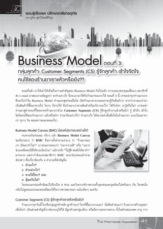 Thai Pharmacies Association 41
รอบรูเรื่องยา ปรึกษาเภสัชกรอุทัย
ภก.อุทัย สุขวิวัฒนศิริกุล
Business ModelBusiness Modelตอนที่ 3:ตอนที่ 3:
กลุมลูกคา: Customer Segments (CS) รูจักลูกคา เขาใจจตใจกลุมลูกคา: Customer Segments (CS) รูจักลูกคา เขาใจจตใจ
คนไขของรานยาเราแลวหรอยัง??คนไขของรานยาเราแลวหรอยัง??
ตอนที่แลว เราไดเลาใหเห็นถึงความสําคัญของ Business Model กันไปแลว กราบขอบพระคุณเพื่อนๆ สมาชิกที่
สง e-mail มาสอบถามขอมูลวา จะทําอยางไร จึงจะเอามาใชกับรานยาของเราได ตอนที่ 3 นี้ เราขอนําทุกทานมาเจาะ
ลึกลงไปวาใน Business Model ดานแรกสุดกอนอื่นใด เปดรานยามานานจนเราคงรูกันดีแลววา หากวาเรามองวายา
เปนสินคาที่ซื้อมาขายไป ใครๆ ก็ขายได คือรานยาเราขายสินคาหรือบริการอะไร? ใหกับใคร เรารูหรือไม? เราขอนํา
ทานมาสูคําตอบที่ไขอนาคตรานยาเราดวย Customer Segments (CS) รูจักลูกคาเราแลวหรือยัง? รู เขาถึง เขาใจ
จิตใจคนไขของรานยาเรา แลวหรือยัง? วาเขาคิดอยางไร? ทําอยางไร ใหเขาเหลานั้นพึงใจในรานยาเรา แวะเวียนมาหา
เรา ทุกๆ วัน ตลอดกาลและตลอดไป...
Business Model Canvas (BMC) มีองคประกอบอยางไร?
ทบทวนกันกอนนะ จริงๆ แลว Business Model Canvas
ขอเรียกยอๆ วา BMC คือการตั้งคําถามงายๆ วา “รานยาของ
เรา เปดมาทําไม?” บางคนอาจตอบวา “อยากรวยสิ” หรือ “อยาก
ชวยเหลือคนไขใหหายเจ็บปวย” แมกระทั่ง “ไมรูสิ พอสั่งใหมาทํา”
มากมาย แตเรากําลังบอกสมาชิกวา BMC จะมาชวยตอบคําถาม
ดังกลาว ซึ่งเกี่ยวของกับ 4 คําถามที่สําคัญคือ
1. ทําอะไร?
2. ทําอยางไร?
3. ขายใหใคร? และ
4. คุมหรือไม?
โดยจะแยกยอยหัวขอลงไปอีกเปน 9 สวน และวิเคราะหภาพรวมทั้งจุดเดนและจุดดอยไปพรอมๆ กัน ใครสนใจ
กลับไปดูตอนแรกและตอนที่สองไดในวารสารสมาคมฯ ฉบับเดิมๆ นะครับ
Customer Segments (CS) รูจักลูกคาเราแลวหรอยัง?
รานยาเราทุกวันนี้ ใครคือกลุมลูกคาหลัก ลูกคารอง? ใครที่ซื้อยาเราเยอะ? นั่นคือคําตอบวา รานยาเราสรางคุณคา
เพื่อใคร? เปนสวนสําคัญที่เราตองระบุใหได มีลูกคาแคกลุมเดียว หรือมีความหลากหลาย ทั้งในดานของเพศ อายุ การ
 