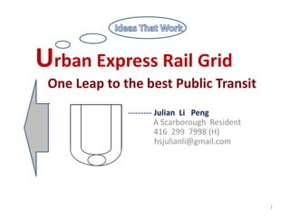 Urban Express Rail Grid
    One Leap to the best Public Transit
-----
        -------------------------------- Julian Li PEng
                A                        A Scarborough Resident
                                         416 299 7998 (H)
                 hs                      hsjulianli@gmail.com




                                                                  1
 