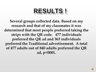 Several groups collected data. Based on my
     research and that of my classmates it was
determined that most people preferred taking the
    strips with the QR code. 477 individuals
     preferred the QR ad and 363 individuals
preferred the Traditional advertisement. A total
 of 477 adults out of 840 adults preferred the QR
                    ad, p<0001.
 