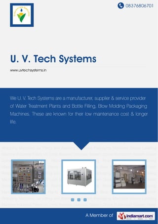 08376806701
A Member of
U. V. Tech Systems
www.uvtechsystems.in
Water Treatment Plants Bottle Filling Machine Blow Moulding Machines Shrink Wrapping
Machines Jar Filling and Washing Machines Packaging Machines Sleeve Labeling
Machine Industrial Filters UV Units Reverse Osmosis System Ozone Purification System Doser
System Ozonator System Flavored Water Packaging Rinsing, Filling and Capping
Machine Water Treatment Plants Bottle Filling Machine Blow Moulding Machines Shrink
Wrapping Machines Jar Filling and Washing Machines Packaging Machines Sleeve Labeling
Machine Industrial Filters UV Units Reverse Osmosis System Ozone Purification System Doser
System Ozonator System Flavored Water Packaging Rinsing, Filling and Capping
Machine Water Treatment Plants Bottle Filling Machine Blow Moulding Machines Shrink
Wrapping Machines Jar Filling and Washing Machines Packaging Machines Sleeve Labeling
Machine Industrial Filters UV Units Reverse Osmosis System Ozone Purification System Doser
System Ozonator System Flavored Water Packaging Rinsing, Filling and Capping
Machine Water Treatment Plants Bottle Filling Machine Blow Moulding Machines Shrink
Wrapping Machines Jar Filling and Washing Machines Packaging Machines Sleeve Labeling
Machine Industrial Filters UV Units Reverse Osmosis System Ozone Purification System Doser
System Ozonator System Flavored Water Packaging Rinsing, Filling and Capping
Machine Water Treatment Plants Bottle Filling Machine Blow Moulding Machines Shrink
Wrapping Machines Jar Filling and Washing Machines Packaging Machines Sleeve Labeling
Machine Industrial Filters UV Units Reverse Osmosis System Ozone Purification System Doser
We U. V. Tech Systems are a manufacturer, supplier & service provider
of Water Treatment Plants and Bottle Filling, Blow Molding Packaging
Machines. These are known for their low maintenance cost & longer
life.
 
