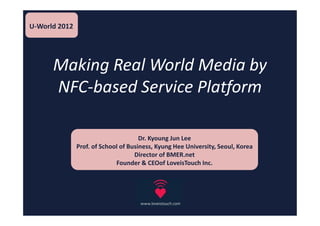 U-World 2012




      Making Real World Media by
      NFC-based Service Platform

                                      Dr. Kyoung Jun Lee
               Prof. of School of Business, Kyung Hee University, Seoul, Korea
                                    Director of BMER.net
                             Founder & CEOof LoveisTouch Inc.
 