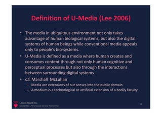 Definition of U-Media (Lee 2006)
• The media in ubiquitous environment not only takes
  advantage of human biological systems, but also the digital
  systems of human beings while conventional media appeals
  only to people’s bio-systems.
• U-Media is defined as a media where human creates and
  consumes content through not only human cognitive and
  perceptual processes but also through the interactions
  between surrounding digital systems
• c.f. Marshall McLuhan
       – Media are extensions of our senses into the public domain
       – A medium is a technological or artificial extension of a bodily faculty.


LoveisTouch Inc.                                                                    12
Global No.1 NFC based Service Platformer
 