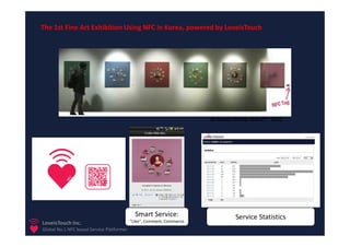 The 1st Fine Art Exhibition Using NFC in Korea, powered by LoveisTouch




                                                                       At Seoul, Korea, Nov.2nd. 2011




                                             Smart Service:                      Service Statistics
LoveisTouch Inc.                           “Like”, Comment, Commerce
Global No.1 NFC based Service Platformer
 