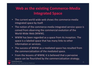 Web as the existing Commerce-Media
                Integrated Space
• The current world wide web shows the commerce-media
  integrated space by itself.
• The notion of the commerce-media integrated service space is
  coined from observing the commercial evolution of the
  World-Wide Web (WWW).
• WWW has been regarded as a space from its inception. The
  space is a labeled space that has many links to other
  information or services.
• The success of WWW as a mediated space has resulted from
  the commercialization of the mediated space.
• From the lessons of WWW, it is believed that a pervasive
  space can be flourished by the commercialization strategy.
LoveisTouch Inc.                                            22
Global No.1 NFC based Service Platformer
 