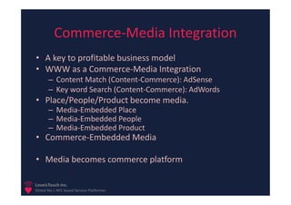 Commerce-Media Integration
• A key to profitable business model
• WWW as a Commerce-Media Integration
       – Content Match (Content-Commerce): AdSense
       – Key word Search (Content-Commerce): AdWords
• Place/People/Product become media.
       – Media-Embedded Place
       – Media-Embedded People
       – Media-Embedded Product
• Commerce-Embedded Media

• Media becomes commerce platform

LoveisTouch Inc.
Global No.1 NFC based Service Platformer
 