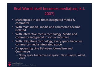 Real World itself becomes media(Lee, K.J.
                      2007)
• Marketplace in old times integrated media &
  commerce
• With mass media, media and commerce became
  isolated.
• With interactive media technology. Media and
  commerce integrated in virtual interface.
• With ubiquitous technology, every space becomes
  commerce-media integrated space.
• Disappearing Line Between Journalism and
  Commerce
       – “Every space has become ad space”, Steve Hayden, Wired,
         2003.
LoveisTouch Inc.
Global No.1 NFC based Service Platformer
 