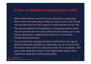 A View on Ubiquitous Computing (Lee 2007)

• When Mark Weiser coined the term ubiquitous computing,
  there were no mobile phone diffusion and it seems that he did
  not consider much on the impact of mobile phones to our life.
• The revised definition of ubiquitous computing need to admit
  that the people are not such a natural human being, but a new
  human being with a digital device with her or his hands –
  mobile devices(phones).
• If we assume this changed situation evolved from the age of
  defining originally ubiquitous computing, we can envision that
  the future space will have ubiquitous links than computers. The
  space with ubiquitous links is more lightweight system than
  traditional ubiquitous computing system.
LoveisTouch Inc.                                              25
Global No.1 NFC based Service Platformer
 