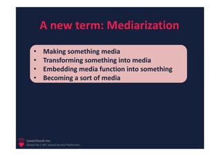 A new term: Mediarization
     •      Making something media
     •      Transforming something into media
     •      Embedding media function into something
     •      Becoming a sort of media




LoveisTouch Inc.
Global No.1 NFC based Service Platformer
 