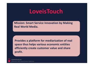 LoveisTouch
    Mission: Smart Service Innovation by Making
    Real World Media.



     Provides a platform for mediarization of real
     space thus helps various economic entities
     efficiently create customer value and share
     profit.

LoveisTouch Inc.
Global No.1 NFC based Service Platformer
 