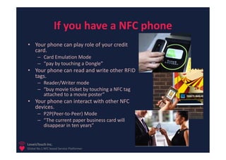 If you have a NFC phone
• Your phone can play role of your credit
  card.
       – Card Emulation Mode
       – “pay by touching a Dongle”
• Your phone can read and write other RFID
  tags.
       – Reader/Writer mode
       – “buy movie ticket by touching a NFC tag
         attached to a movie poster”
• Your phone can interact with other NFC
  devices.
       – P2P(Peer-to-Peer) Mode
       – “The current paper business card will
         disappear in ten years”


LoveisTouch Inc.
Global No.1 NFC based Service Platformer
 