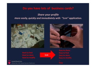 Do you have lots of business cards?
                                           Share your profile
    more easily, quickly and immediately with “1cm” application.




                                                                Easy to share
                  Hard to find                                  Easy to find
                  Hard to store                  1cm            Easy to store
                  Hard to modify                                Easy to modify
LoveisTouch Inc.
                                                                …
Global No.1 NFC based Service Platformer                        Easy
 