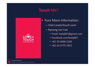 Touch Me!

                                            • Fore More Information:
                                              – Visit LoveisTouch.com
                                              – Kyoung Jun Lee
                                                 •   Email: leekj007@gmail.com
                                                 •   Facebook.com/leekj007
                                                 •   +82-70-4006-5299
                                                 •   +82-10-3775-1952




LoveisTouch Inc.
Global No.1 NFC based Service Platformer
 