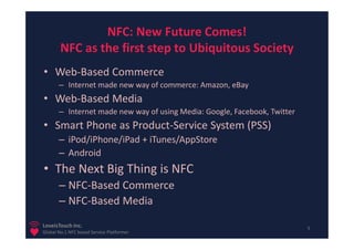 NFC: New Future Comes!
        NFC as the first step to Ubiquitous Society
• Web-Based Commerce
       – Internet made new way of commerce: Amazon, eBay
• Web-Based Media
       – Internet made new way of using Media: Google, Facebook, Twitter
• Smart Phone as Product-Service System (PSS)
       – iPod/iPhone/iPad + iTunes/AppStore
       – Android
• The Next Big Thing is NFC
       – NFC-Based Commerce
       – NFC-Based Media
LoveisTouch Inc.                                                           5
Global No.1 NFC based Service Platformer
 