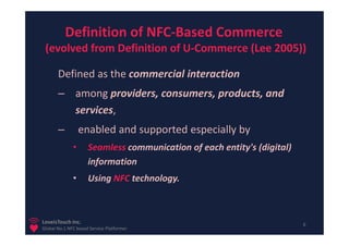 Definition of NFC-Based Commerce
 (evolved from Definition of U-Commerce (Lee 2005))

       Defined as the commercial interaction
       – among providers, consumers, products, and
         services,
       –          enabled and supported especially by
              •      Seamless communication of each entity's (digital)
                     information
              •      Using NFC technology.



LoveisTouch Inc.                                                         6
Global No.1 NFC based Service Platformer
 