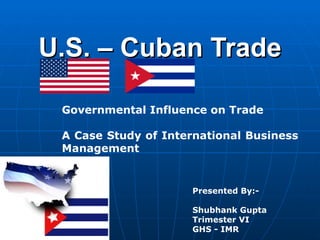 U.S. – Cuban Trade Governmental Influence on Trade A Case Study of International Business Management  Presented By:- Shubhank Gupta Trimester VI GHS - IMR 