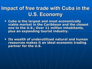 Impact of free trade with Cuba in the U.S. Economy Cuba is the largest  and most economically viable  market in the Caribbean and the closest one to the U.S.; Over 11 million inhabitants, plus an expanding tourist industry. Its wealth of underutilized natural and human resources makes it an ideal economic trading partner for the U.S. 