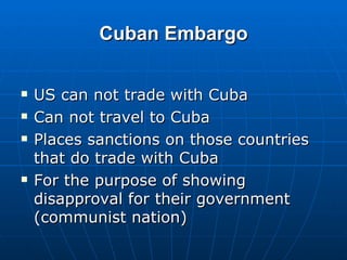 Cuban Embargo US can not trade with Cuba Can not travel to Cuba Places sanctions on those countries that do trade with Cuba For the purpose of showing disapproval for their government (communist nation) 