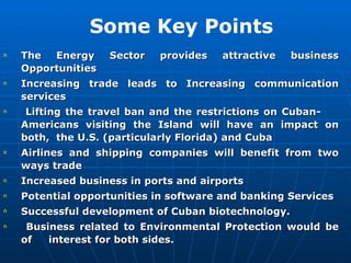 The Energy Sector provides attractive business Opportunities  Increasing trade leads to Increasing communication services Lifting the travel ban and the restrictions on Cuban-  Americans visiting the Island will have an impact on both,  the U.S. (particularly Florida) and Cuba Airlines and shipping companies will benefit from two ways trade Increased business in ports and airports Potential opportunities in software and banking Services Successful development of Cuban biotechnology. Business related to Environmental Protection would be of  interest for both sides.   Some Key Points 