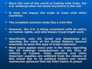 Since the rest of the world is trading with Cuba, the U.S. embargo does not stand anywhere in the row .  It does not impact the trade of Cuba with other countries. The complete scenario looks like a Cold War  However, the U.S. is being consistent with its policy on human rights, and who knows it just might work. Specifically, only US, Israel and Uzbekistan are rejecting the voice of the United Nations General Assembly to seize this type of trade treatment.  More cases appear every year in the news regarding the US embargo consequences on the lives of millions of Cubans. Food, medicine and other important supplies are withheld from the citizens of this island due to its political history and recent communist upheaval that led Fidel Castro in power 
