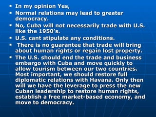 In my opinion Yes,  Normal relations may lead to greater democracy. No, Cuba will not necessarily trade with U.S. like the 1950’s. U.S. cant stipulate any conditions. There is no guarantee that trade will bring about human rights or regain lost property. The U.S. should end the trade and business embargo with Cuba and move quickly to allow tourism between our two countries. Most important, we should restore full diplomatic relations with Havana. Only then will we have the leverage to press the new Cuban leadership to restore human rights, establish a free market-based economy, and move to democracy. 