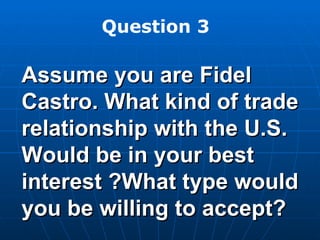 Assume you are Fidel Castro. What kind of trade relationship with the U.S. Would be in your best interest ?What type would you be willing to accept? Question 3 
