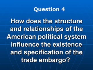 How does the structure and relationships of the American political system influence the existence and specification of the trade embargo?  Question 4 