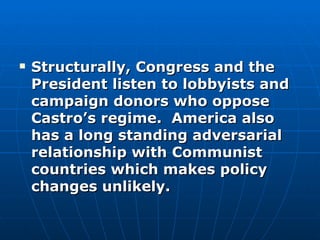 Structurally, Congress and the President listen to lobbyists and campaign donors who oppose Castro’s regime.  America also has a long standing adversarial relationship with Communist countries which makes policy changes unlikely. 