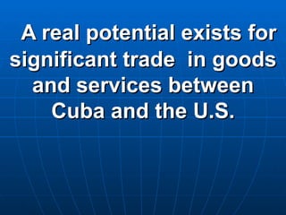 A real potential exists for significant trade  in goods and services between Cuba and the U.S. 