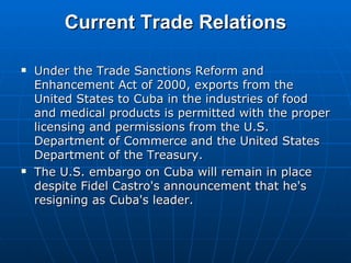 Current Trade Relations Under the Trade Sanctions Reform and Enhancement Act of 2000, exports from the United States to Cuba in the industries of food and medical products is permitted with the proper licensing and permissions from the U.S. Department of Commerce and the United States Department of the Treasury.  The U.S. embargo on Cuba will remain in place despite Fidel Castro's announcement that he's resigning as Cuba's leader. 